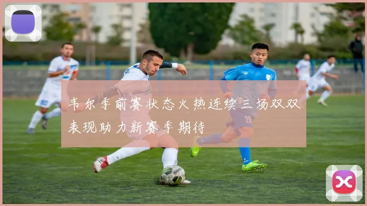 韦尔季前赛状态火热连续三场双双表现助力新赛季期待