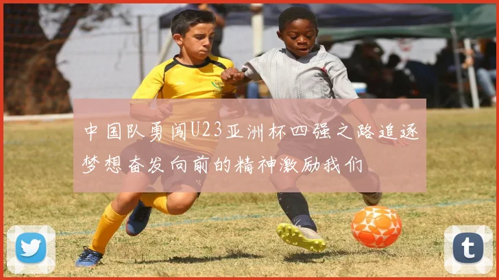 中国队勇闯U23亚洲杯四强之路追逐梦想奋发向前的精神激励我们