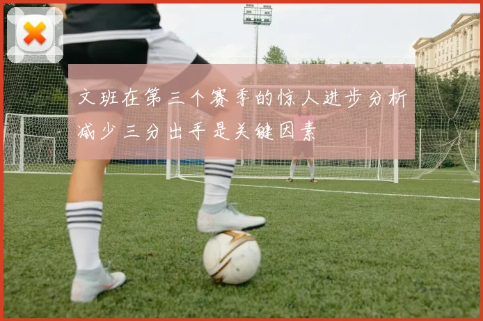 文班在第三个赛季的惊人进步分析减少三分出手是关键因素