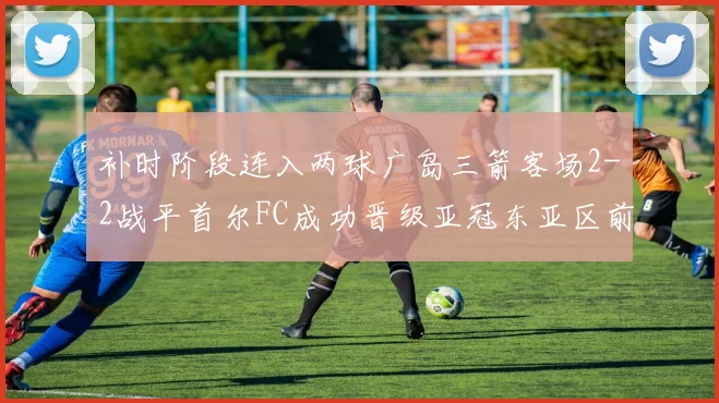 补时阶段连入两球广岛三箭客场2-2战平首尔FC成功晋级亚冠东亚区前四