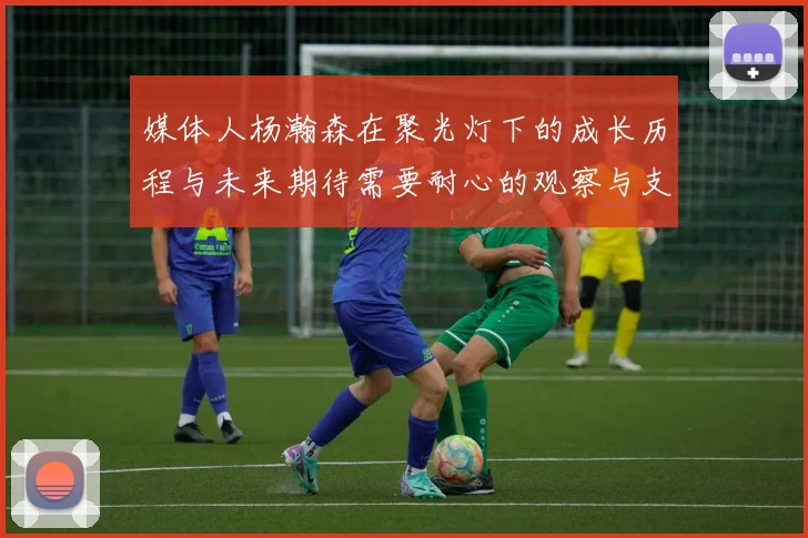 媒体人杨瀚森在聚光灯下的成长历程与未来期待需要耐心的观察与支持