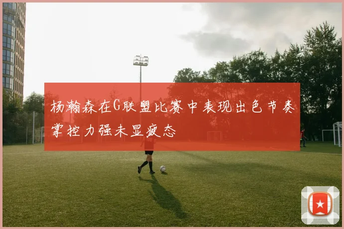 杨瀚森在G联盟比赛中表现出色节奏掌控力强未显疲态
