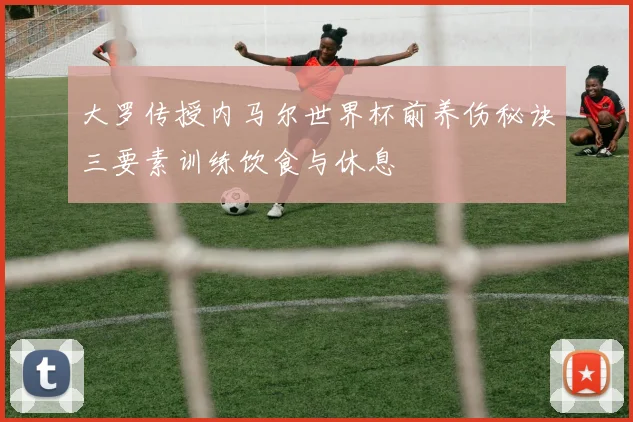大罗传授内马尔世界杯前养伤秘诀三要素训练饮食与休息