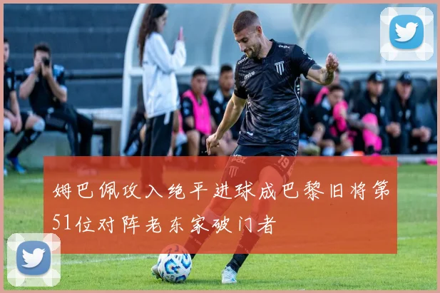 姆巴佩攻入绝平进球成巴黎旧将第51位对阵老东家破门者