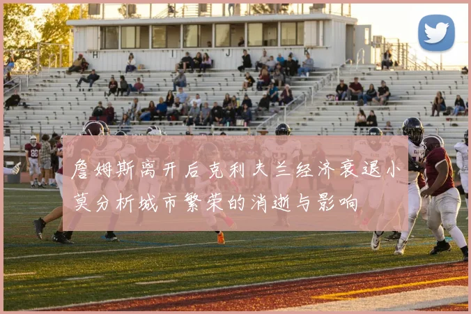詹姆斯离开后克利夫兰经济衰退小莫分析城市繁荣的消逝与影响