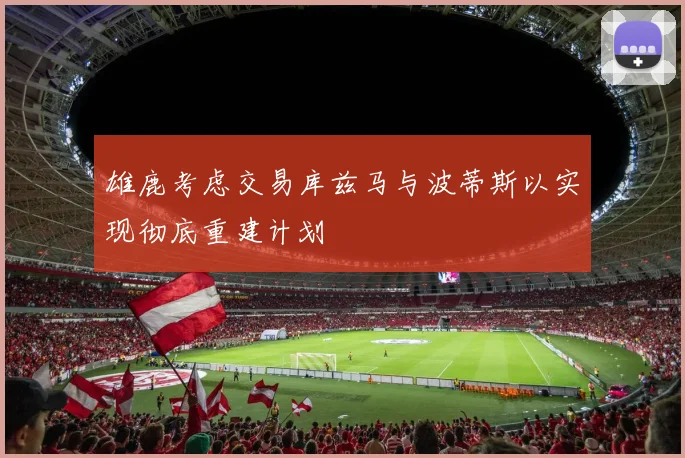 雄鹿考虑交易库兹马与波蒂斯以实现彻底重建计划