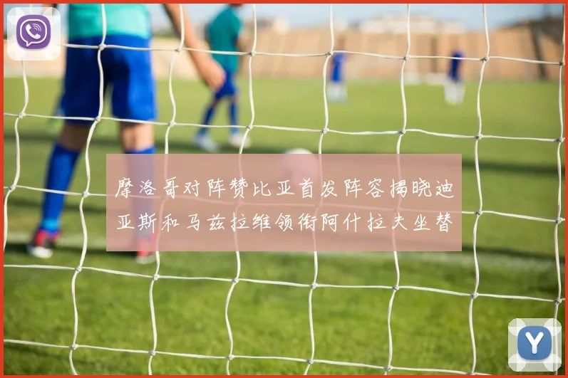 摩洛哥对阵赞比亚首发阵容揭晓迪亚斯和马兹拉维领衔阿什拉夫坐替补席